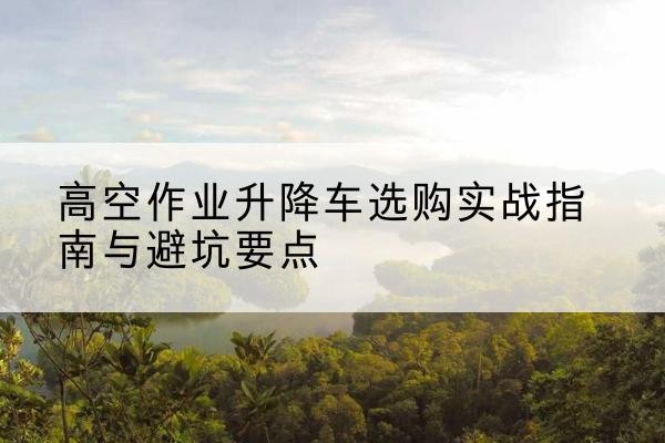 南平升降车怎么选-高空作业升降车选购实战指南与避坑要点