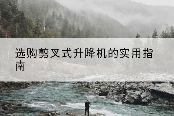 南平剪叉式升降机怎么选-选购剪叉式升降机的实用指南