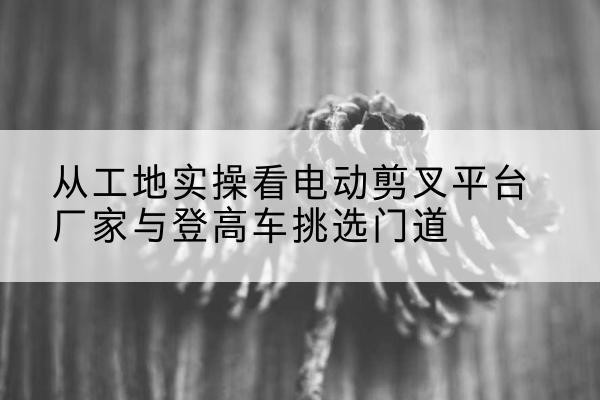 南平电动剪叉升降平台厂家-从工地实操看电动剪叉平台厂家与登高车挑选门道