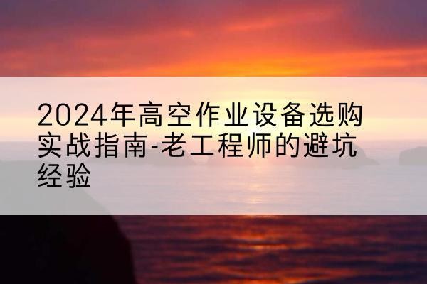 南平高空作业升降机厂家推荐-2024年高空作业设备选购实战指南-老工程师的避坑经验