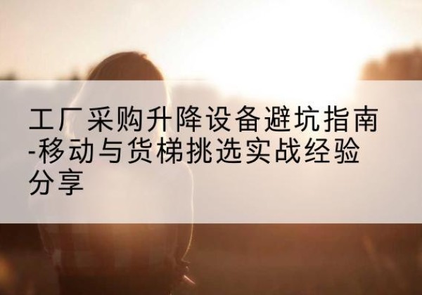 南平移动式升降机怎么选-工厂采购升降设备避坑指南-移动与货梯挑选实战经验分享