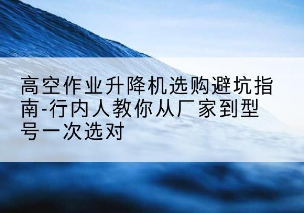 南平升降平台厂家-高空作业升降机选购避坑指南-行内人教你从厂家到型号一次选对