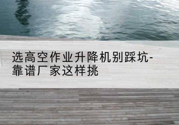 南平剪叉式升降机厂家-选高空作业升降机别踩坑-靠谱厂家这样挑