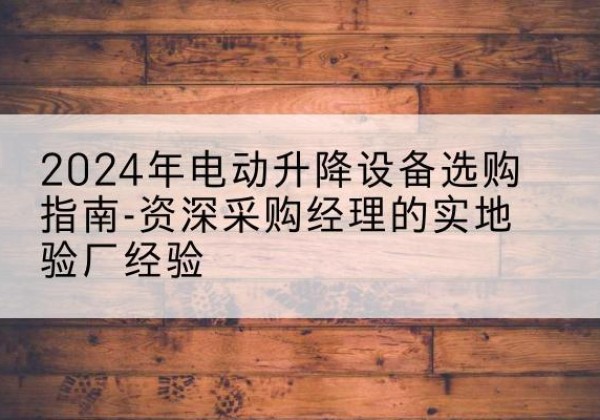 南平电动剪叉升降平台厂家-2024年电动升降设备选购指南-资深采购经理的实地验厂经验