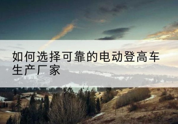 南平电动登高车厂家-如何选择可靠的电动登高车生产厂家