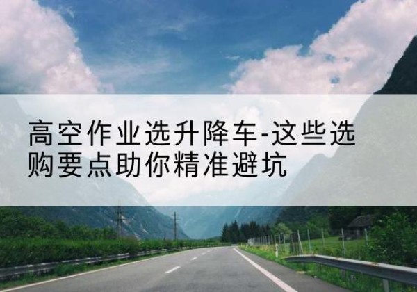 南平升降车厂家-高空作业选升降车-这些选购要点助你*避坑