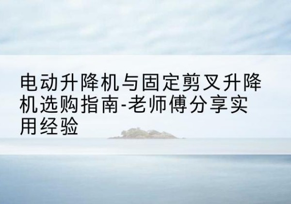 南平电动升降机怎么选-电动升降机与固定剪叉升降机选购指南-老师傅分享实用经验