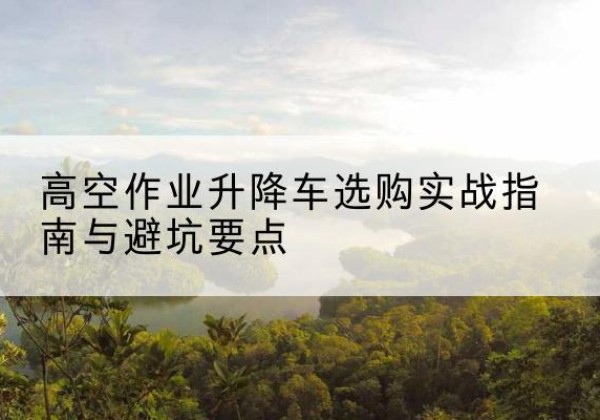 南平升降车怎么选-高空作业升降车选购实战指南与避坑要点