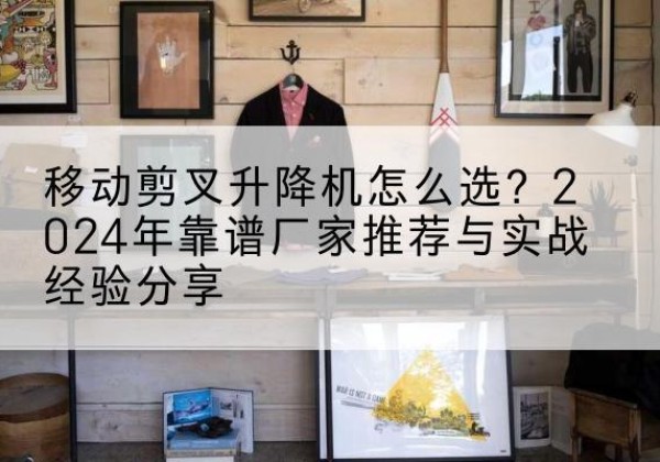 南平升降平台厂家推荐-移动剪叉升降机怎么选？2024年靠谱厂家推荐与实战经验分享