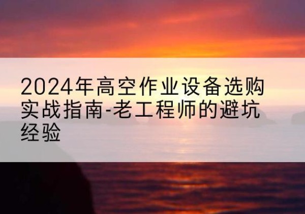 南平高空作业升降机厂家推荐-2024年高空作业设备选购实战指南-老工程师的避坑经验